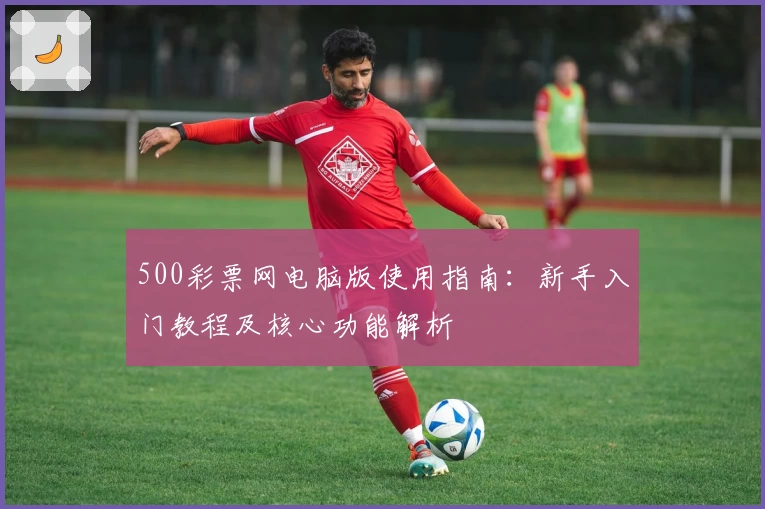 500彩票网电脑版使用指南：新手入门教程及核心功能解析