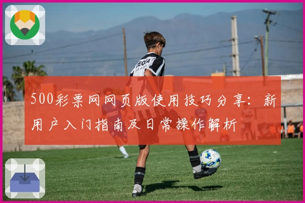 500彩票网网页版使用技巧分享：新用户入门指南及日常操作解析