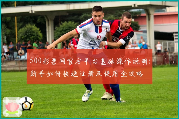 500彩票网官方平台基础操作说明:新手如何快速注册及使用全攻略