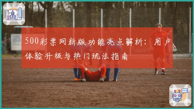 500彩票网新版功能亮点解析：用户体验升级与热门玩法指南