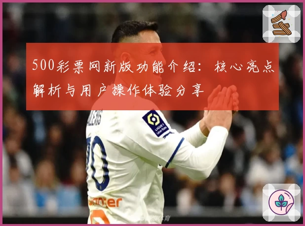 500彩票网新版功能介绍:核心亮点解析与用户操作体验分享