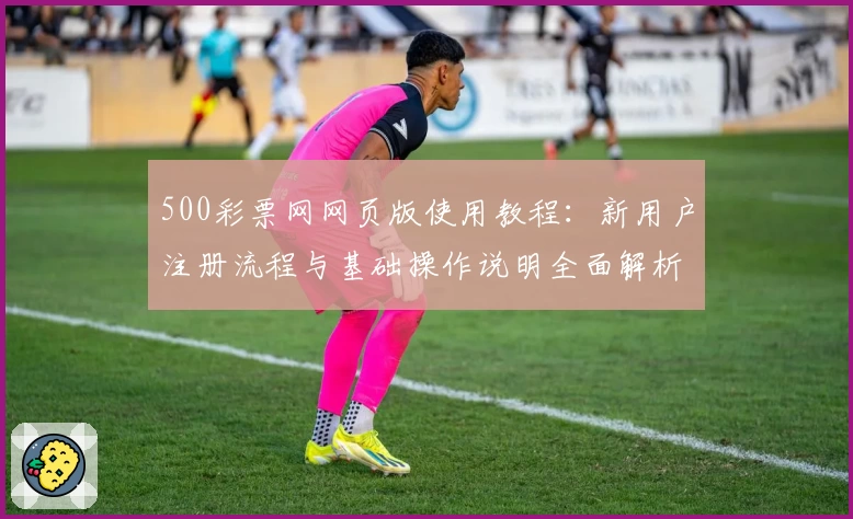 500彩票网网页版使用教程：新用户注册流程与基础操作说明全面解析
