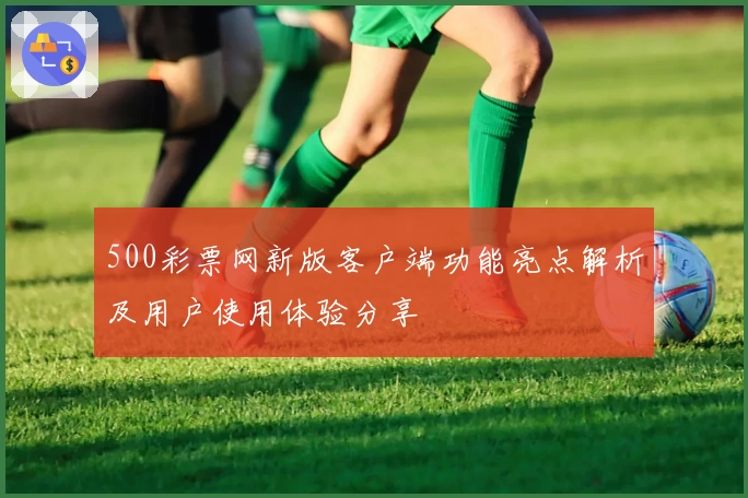 500彩票网新版客户端功能亮点解析及用户使用体验分享
