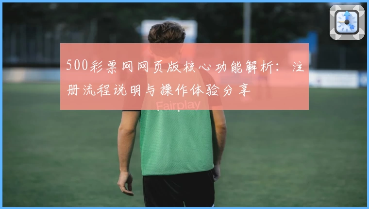 500彩票网网页版核心功能解析：注册流程说明与操作体验分享
