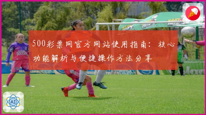 500彩票网官方网站使用指南：核心功能解析与便捷操作方法分享